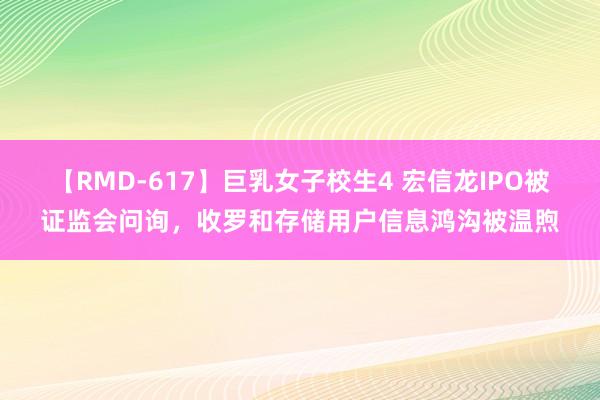 【RMD-617】巨乳女子校生4 宏信龙IPO被证监会问询，收罗和存储用户信息鸿沟被温煦