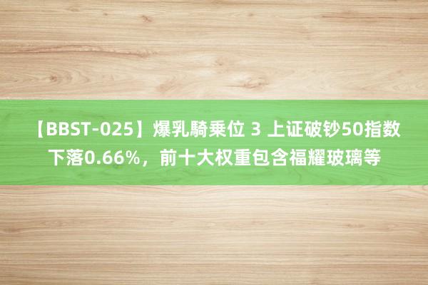 【BBST-025】爆乳騎乗位 3 上证破钞50指数下落0.66%，前十大权重包含福耀玻璃等