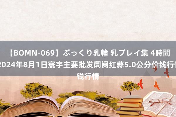 【BOMN-069】ぷっくり乳輪 乳プレイ集 4時間 2024年8月1日寰宇主要批发阛阓红蒜5.0公分价钱行情