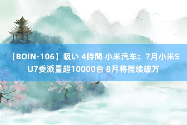 【BOIN-106】吸い 4時間 小米汽车：7月小米SU7委派量超10000台 8月将捏续破万