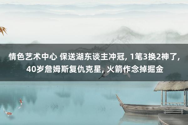 情色艺术中心 保送湖东谈主冲冠， 1笔3换2神了， 40岁詹姆斯复仇克星， 火箭作念掉掘金