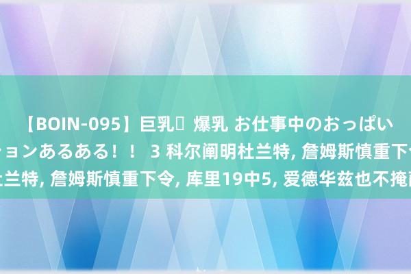 【BOIN-095】巨乳・爆乳 お仕事中のおっぱいがあたるシチュエーションあるある！！ 3 科尔阐明杜兰特， 詹姆斯慎重下令， 库里19中5， 爱德华兹也不掩蔽