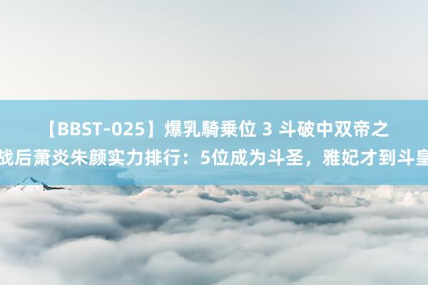 【BBST-025】爆乳騎乗位 3 斗破中双帝之战后萧炎朱颜实力排行：5位成为斗圣，雅妃才到斗皇