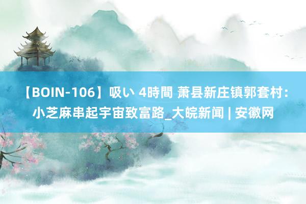 【BOIN-106】吸い 4時間 萧县新庄镇郭套村：小芝麻串起宇宙致富路_大皖新闻 | 安徽网