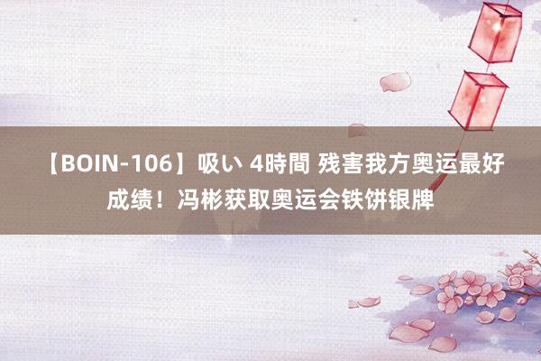 【BOIN-106】吸い 4時間 残害我方奥运最好成绩！冯彬获取奥运会铁饼银牌