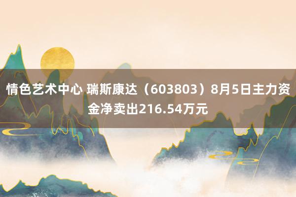 情色艺术中心 瑞斯康达（603803）8月5日主力资金净卖出216.54万元