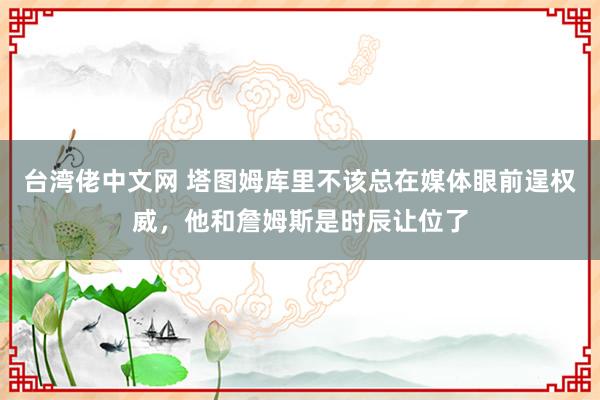 台湾佬中文网 塔图姆库里不该总在媒体眼前逞权威，他和詹姆斯是时辰让位了