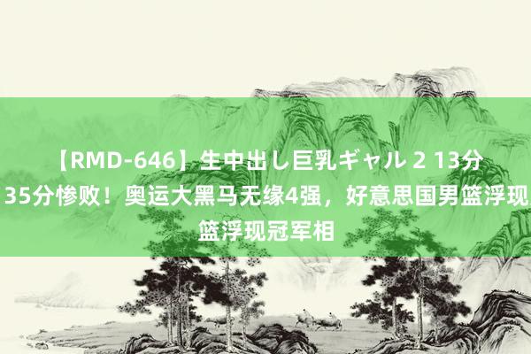 【RMD-646】生中出し巨乳ギャル 2 13分惜败！35分惨败！奥运大黑马无缘4强，好意思国男篮浮现冠军相