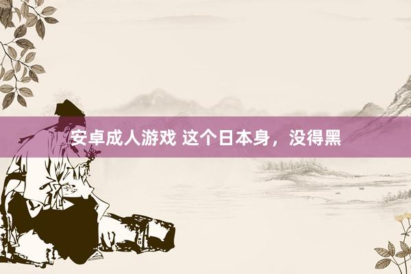 安卓成人游戏 这个日本身，没得黑