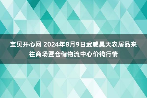 宝贝开心网 2024年8月9日武威昊天农居品来往商场暨仓储物流中心价钱行情