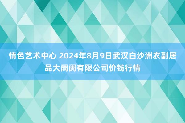 情色艺术中心 2024年8月9日武汉白沙洲农副居品大阛阓有限公司价钱行情