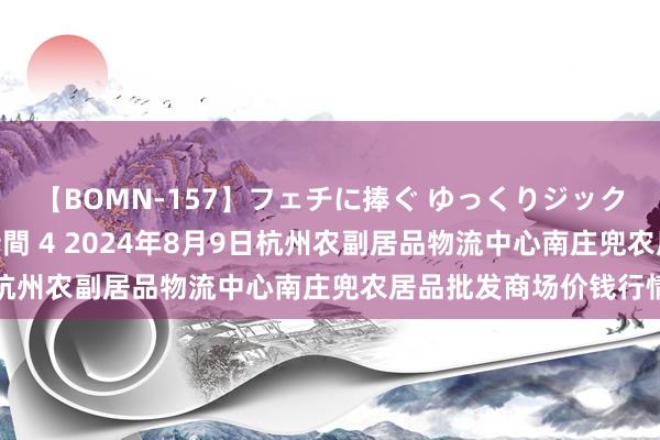 【BOMN-157】フェチに捧ぐ ゆっくりジックリめりこむ乳揉み 4時間 4 2024年8月9日杭州农副居品物流中心南庄兜农居品批发商场价钱行情