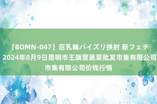 【BOMN-047】巨乳輪パイズリ挟射 新フェチモザイク 2024年8月9日昆明市王旗营蔬菜批发市集有限公司价钱行情