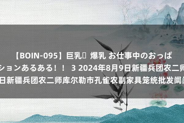 【BOIN-095】巨乳・爆乳 お仕事中のおっぱいがあたるシチュエーションあるある！！ 3 2024年8月9日新疆兵团农二师库尔勒市孔雀农副家具笼统批发阛阓价钱行情