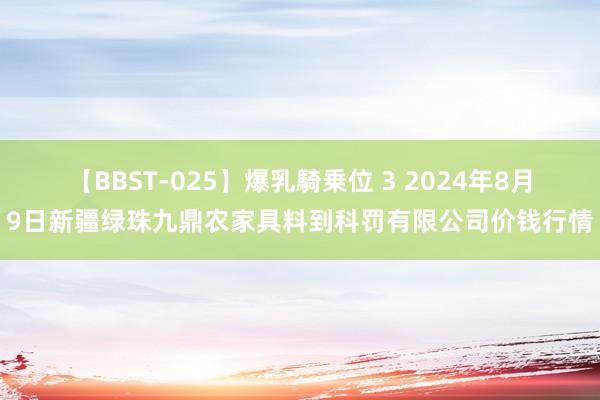 【BBST-025】爆乳騎乗位 3 2024年8月9日新疆绿珠九鼎农家具料到科罚有限公司价钱行情