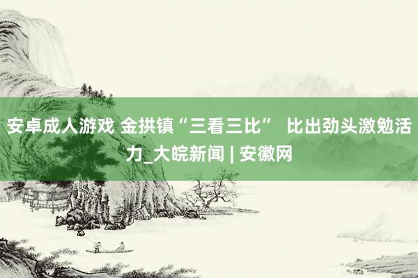 安卓成人游戏 金拱镇“三看三比”  比出劲头激勉活力_大皖新闻 | 安徽网