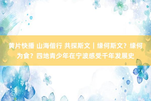 黄片快播 山海偕行 共探斯文｜缘何斯文？缘何为食？四地青少年在宁波感受千年发展史