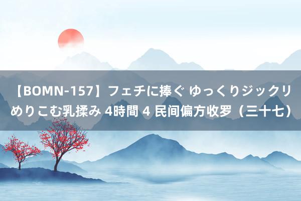 【BOMN-157】フェチに捧ぐ ゆっくりジックリめりこむ乳揉み 4時間 4 民间偏方收罗（三十七）