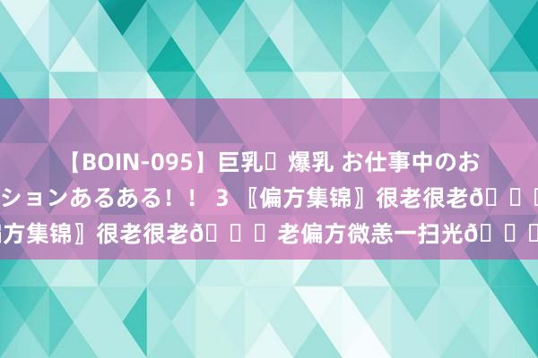 【BOIN-095】巨乳・爆乳 お仕事中のおっぱいがあたるシチュエーションあるある！！ 3 〖偏方集锦〗很老很老?老偏方微恙一扫光?8之8