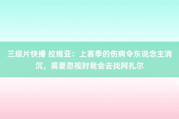 三级片快播 拉维亚：上赛季的伤病令东说念主消沉，需要忽视时我会去找阿扎尔