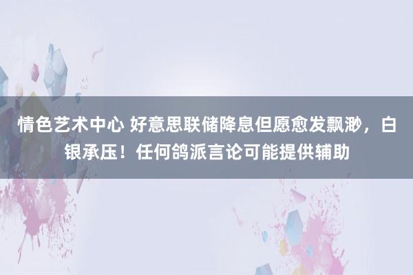 情色艺术中心 好意思联储降息但愿愈发飘渺，白银承压！任何鸽派言论可能提供辅助