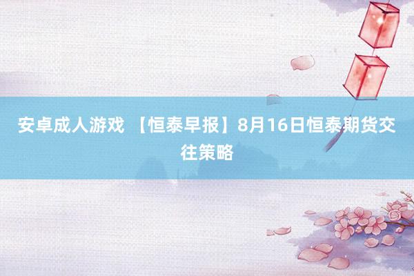 安卓成人游戏 【恒泰早报】8月16日恒泰期货交往策略