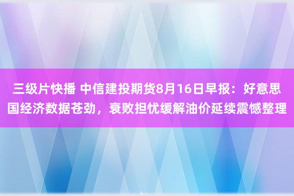 三级片快播 中信建投期货8月16日早报：好意思国经济数据苍劲，衰败担忧缓解油价延续震憾整理