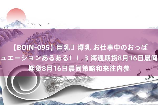 【BOIN-095】巨乳・爆乳 お仕事中のおっぱいがあたるシチュエーションあるある！！ 3 海通期货8月16日晨间策略和来往内参