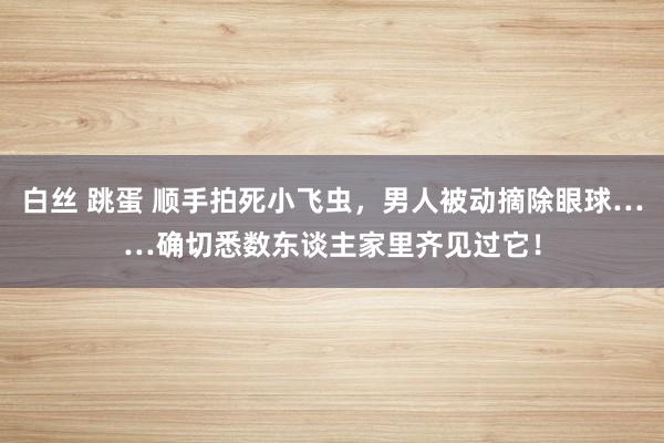 白丝 跳蛋 顺手拍死小飞虫，男人被动摘除眼球……确切悉数东谈主家里齐见过它！