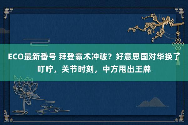 ECO最新番号 拜登霸术冲破？好意思国对华换了叮咛，关节时刻，中方甩出王牌