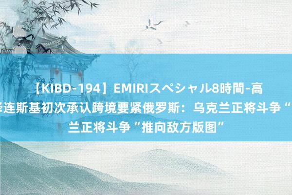 【KIBD-194】EMIRIスペシャル8時間-高画質-特別編 泽连斯基初次承认跨境要紧俄罗斯：乌克兰正将斗争“推向敌方版图”