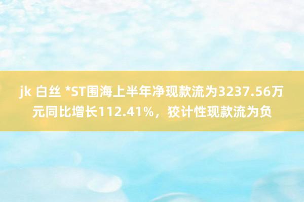 jk 白丝 *ST围海上半年净现款流为3237.56万元同比增长112.41%，狡计性现款流为负