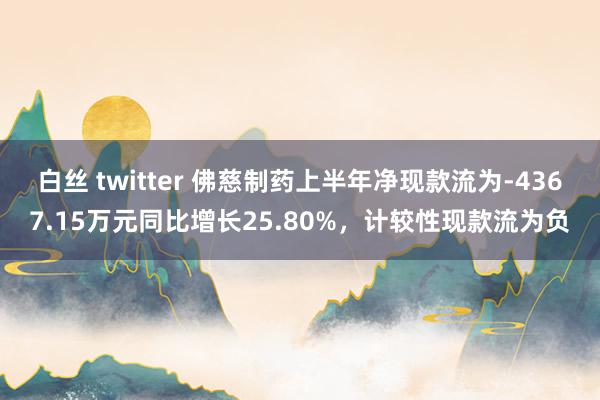 白丝 twitter 佛慈制药上半年净现款流为-4367.15万元同比增长25.80%，计较性现款流为负