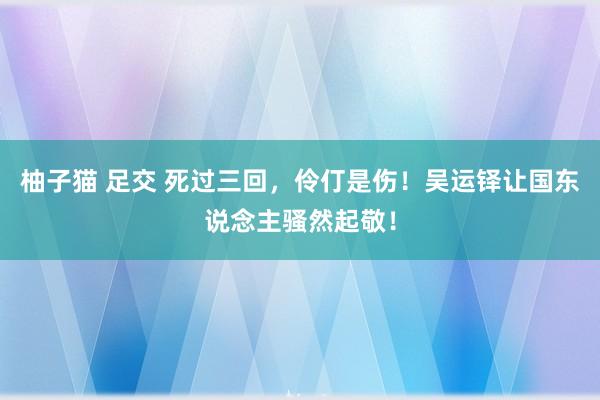 柚子猫 足交 死过三回，伶仃是伤！吴运铎让国东说念主骚然起敬！