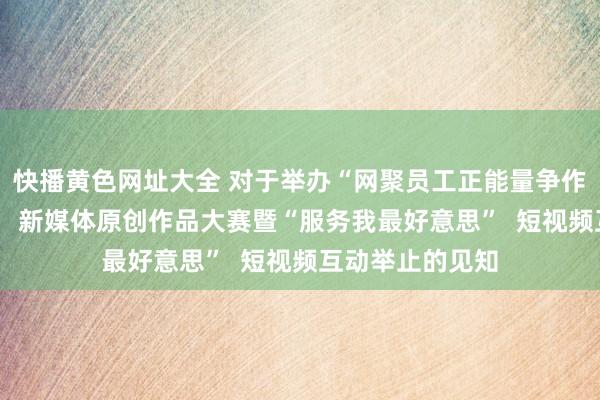 快播黄色网址大全 对于举办“网聚员工正能量争作念中国好网民”  新媒体原创作品大赛暨“服务我最好意思”  短视频互动举止的见知