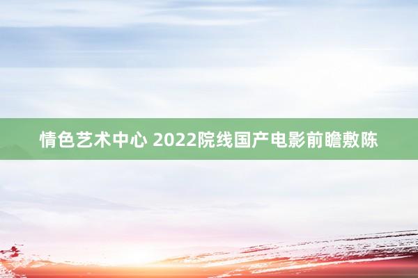 情色艺术中心 2022院线国产电影前瞻敷陈