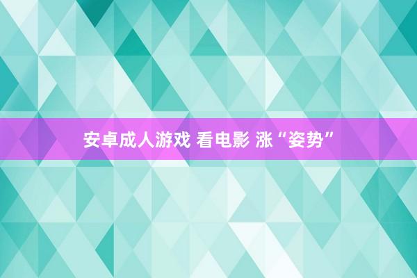 安卓成人游戏 看电影 涨“姿势”