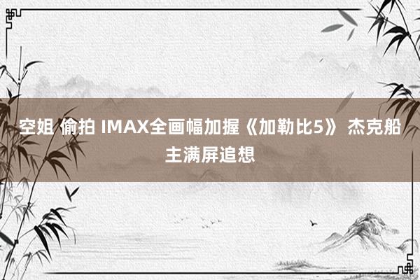 空姐 偷拍 IMAX全画幅加握《加勒比5》 杰克船主满屏追想