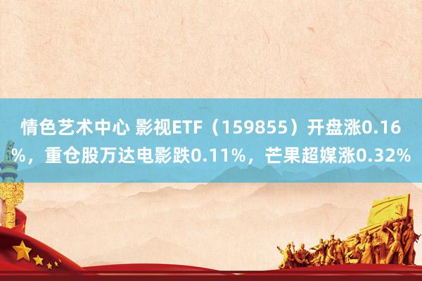 情色艺术中心 影视ETF（159855）开盘涨0.16%，重仓股万达电影跌0.11%，芒果超媒涨0.32%