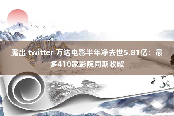 露出 twitter 万达电影半年净去世5.81亿：最多410家影院同期收歇