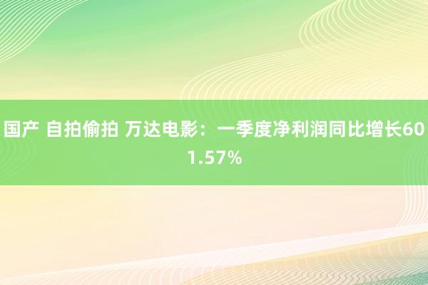 国产 自拍偷拍 万达电影：一季度净利润同比增长601.57%