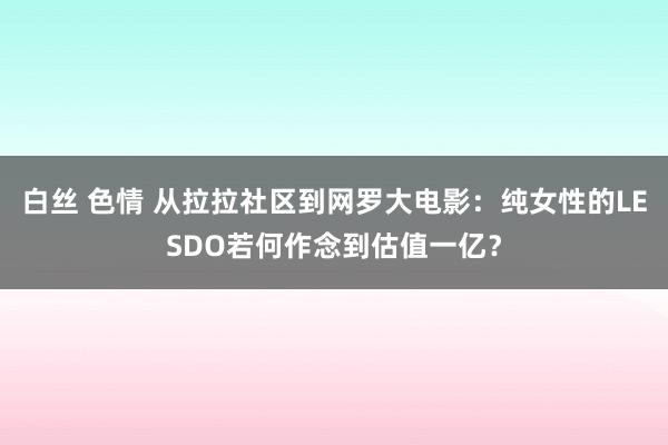 白丝 色情 从拉拉社区到网罗大电影：纯女性的LESDO若何作念到估值一亿？