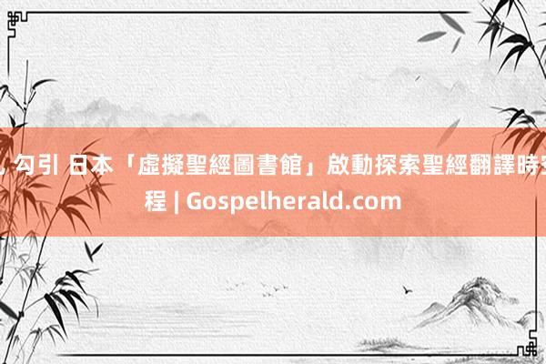 婷儿 勾引 日本「虛擬聖經圖書館」啟動探索聖經翻譯時空旅程 | Gospelherald.com