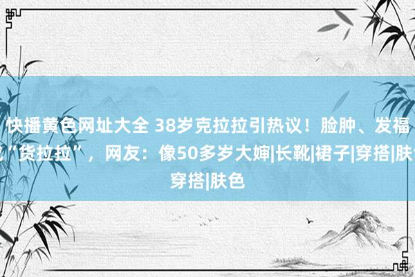 快播黄色网址大全 38岁克拉拉引热议！脸肿、发福成“货拉拉”，网友：像50多岁大婶|长靴|裙子|穿搭|肤色