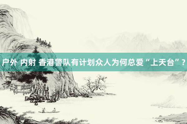 户外 内射 香港警队有计划众人为何总爱“上天台”？