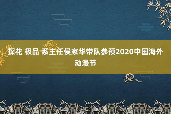 探花 极品 系主任侯家华带队参预2020中国海外动漫节