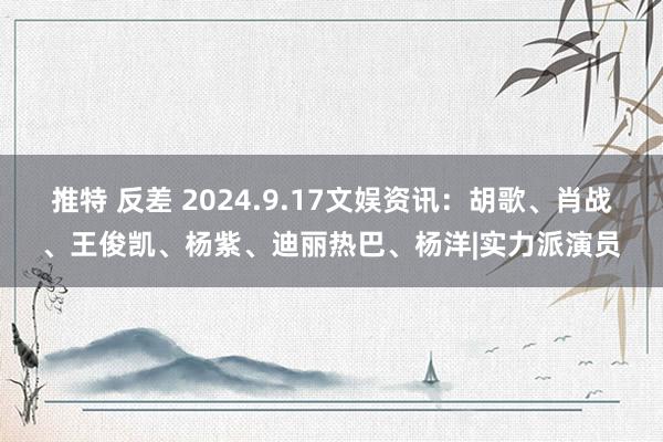 推特 反差 2024.9.17文娱资讯：胡歌、肖战、王俊凯、杨紫、迪丽热巴、杨洋|实力派演员