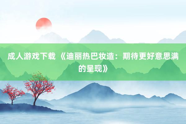 成人游戏下载 《迪丽热巴妆造：期待更好意思满的呈现》