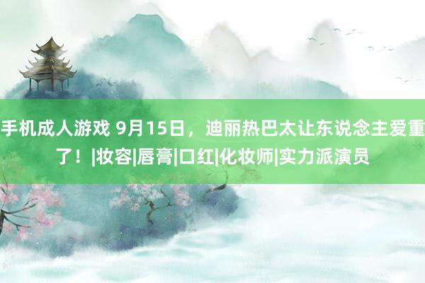 手机成人游戏 9月15日，迪丽热巴太让东说念主爱重了！|妆容|唇膏|口红|化妆师|实力派演员