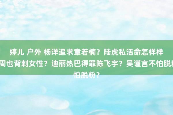 婷儿 户外 杨洋追求章若楠？陆虎私活命怎样样？周也背刺女性？迪丽热巴得罪陈飞宇？吴谨言不怕脱粉？